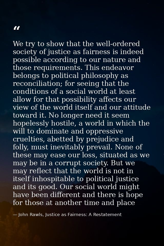 We try to show that the well-ordered society of justice as fairness is indeed possible according to our nature and those — John Rawls, Justice as Fairness: A Restatement