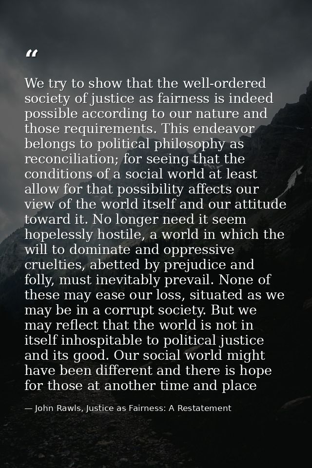 We try to show that the well-ordered society of justice as fairness is indeed possible according to our nature and those — John Rawls, Justice as Fairness: A Restatement