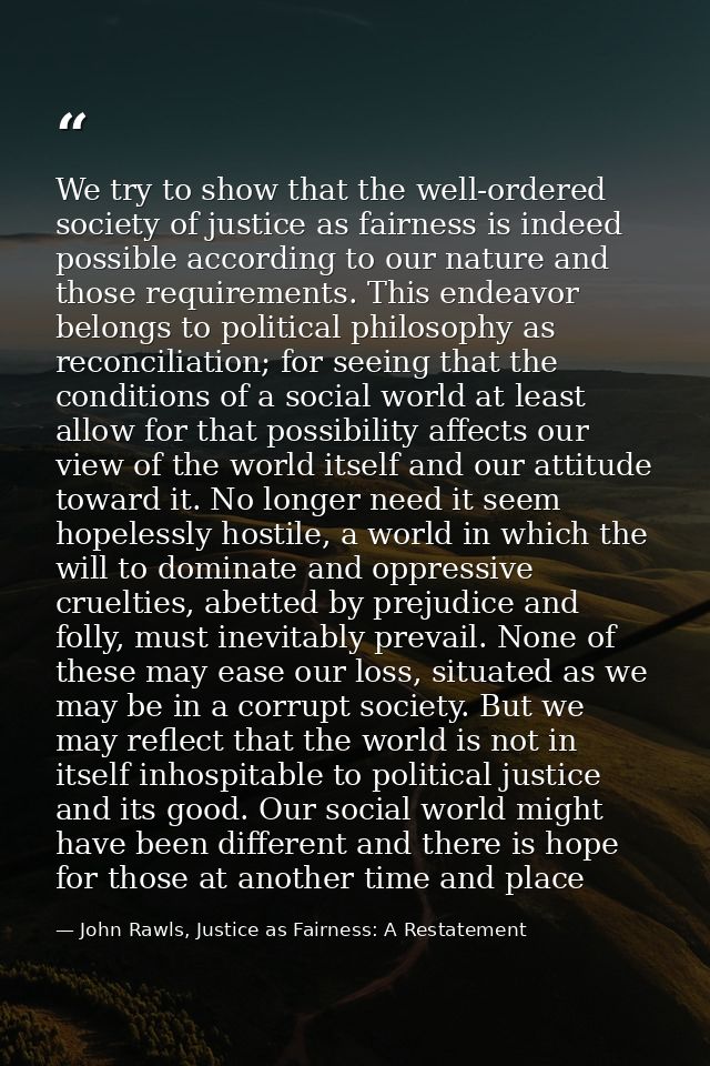 We try to show that the well-ordered society of justice as fairness is indeed possible according to our nature and those — John Rawls, Justice as Fairness: A Restatement