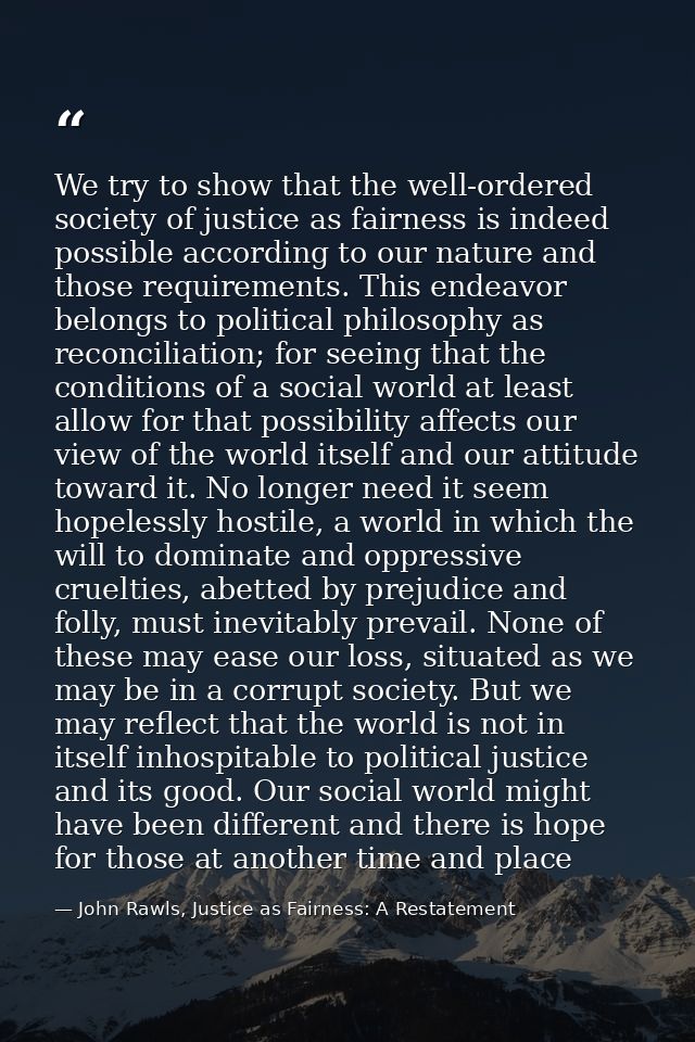 We try to show that the well-ordered society of justice as fairness is indeed possible according to our nature and those — John Rawls, Justice as Fairness: A Restatement