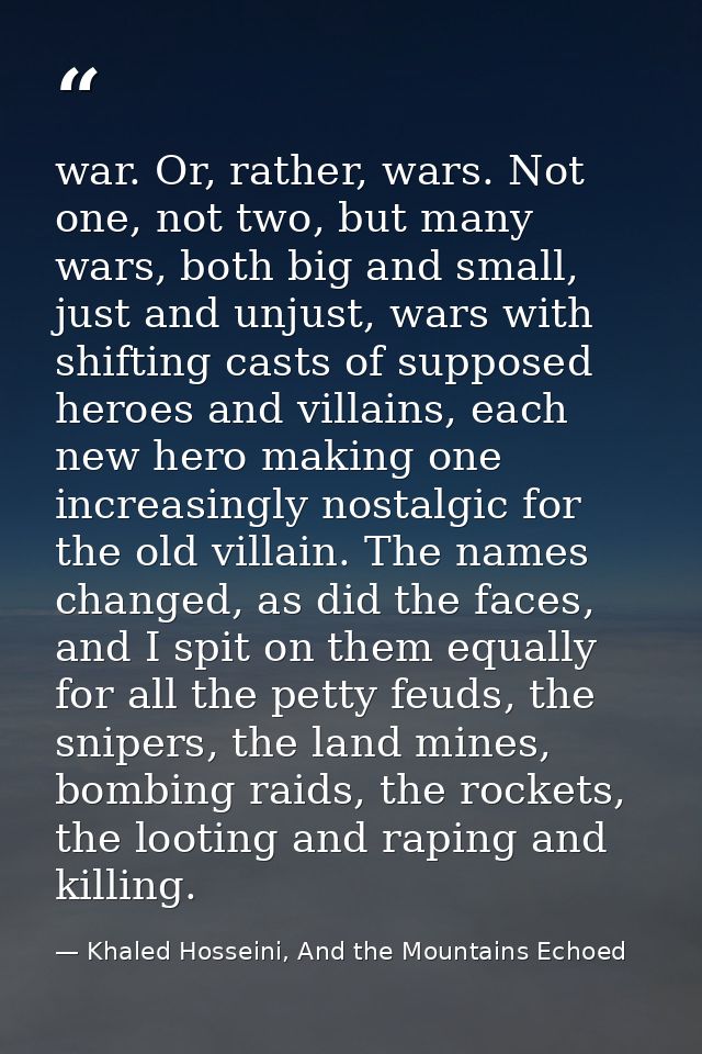 war. Or, rather, wars. Not one, not two, but many wars, both big and small, just and unjust, wars with shifting casts of — Khaled Hosseini, And the Mountains Echoed