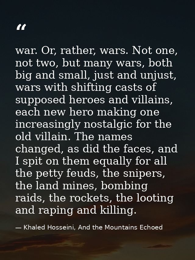 war. Or, rather, wars. Not one, not two, but many wars, both big and small, just and unjust, wars with shifting casts of — Khaled Hosseini, And the Mountains Echoed