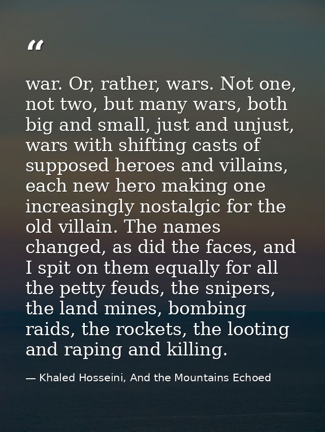 war. Or, rather, wars. Not one, not two, but many wars, both big and small, just and unjust, wars with shifting casts of — Khaled Hosseini, And the Mountains Echoed