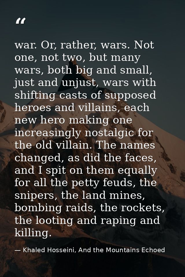 war. Or, rather, wars. Not one, not two, but many wars, both big and small, just and unjust, wars with shifting casts of — Khaled Hosseini, And the Mountains Echoed