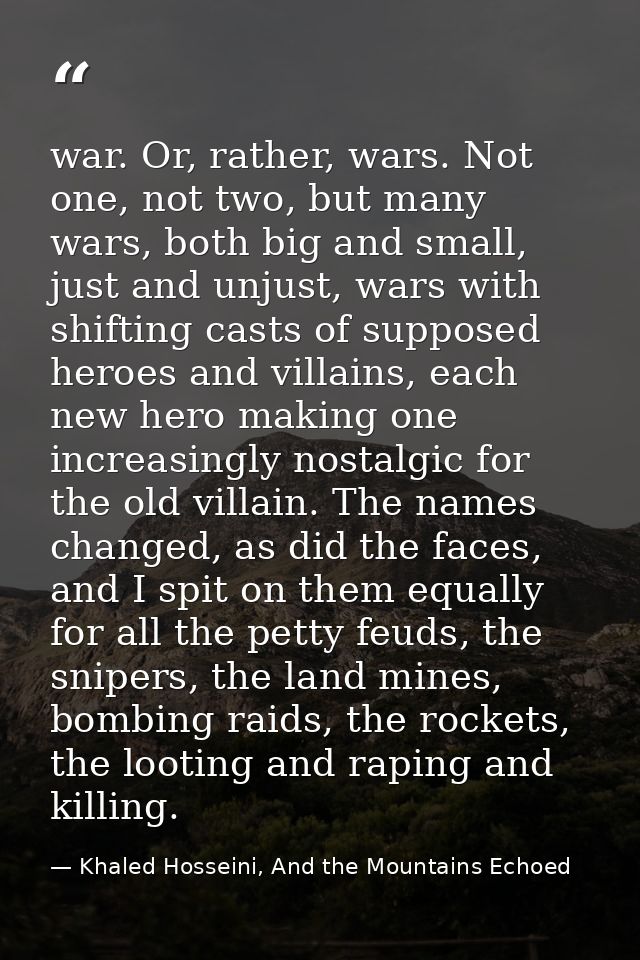 war. Or, rather, wars. Not one, not two, but many wars, both big and small, just and unjust, wars with shifting casts of — Khaled Hosseini, And the Mountains Echoed