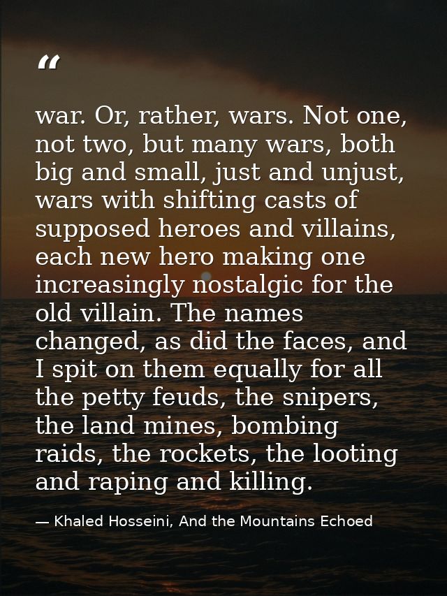 war. Or, rather, wars. Not one, not two, but many wars, both big and small, just and unjust, wars with shifting casts of — Khaled Hosseini, And the Mountains Echoed
