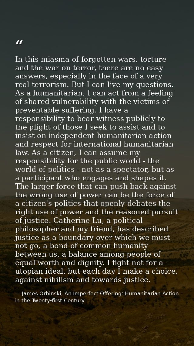 In this miasma of forgotten wars, torture and the war on terror, there are no easy answers, especially in the face of a  — James Orbinski, An Imperfect Offering: Humanitarian Action in the Twenty-first Century