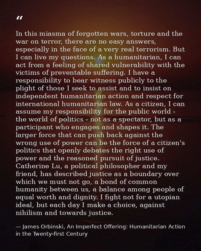 In this miasma of forgotten wars, torture and the war on terror, there are no easy answers, especially in the face of a  — James Orbinski, An Imperfect Offering: Humanitarian Action in the Twenty-first Century