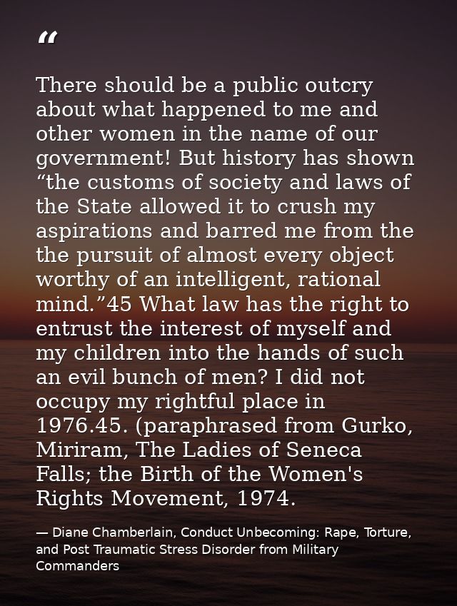There should be a public outcry about what happened to me and other women in the name of our government! But history has — Diane Chamberlain, Conduct Unbecoming: Rape, Torture, and Post Traumatic Stress Disorder from Military Commanders