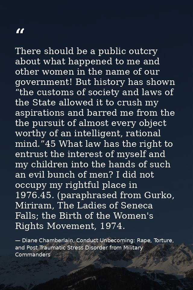 There should be a public outcry about what happened to me and other women in the name of our government! But history has — Diane Chamberlain, Conduct Unbecoming: Rape, Torture, and Post Traumatic Stress Disorder from Military Commanders
