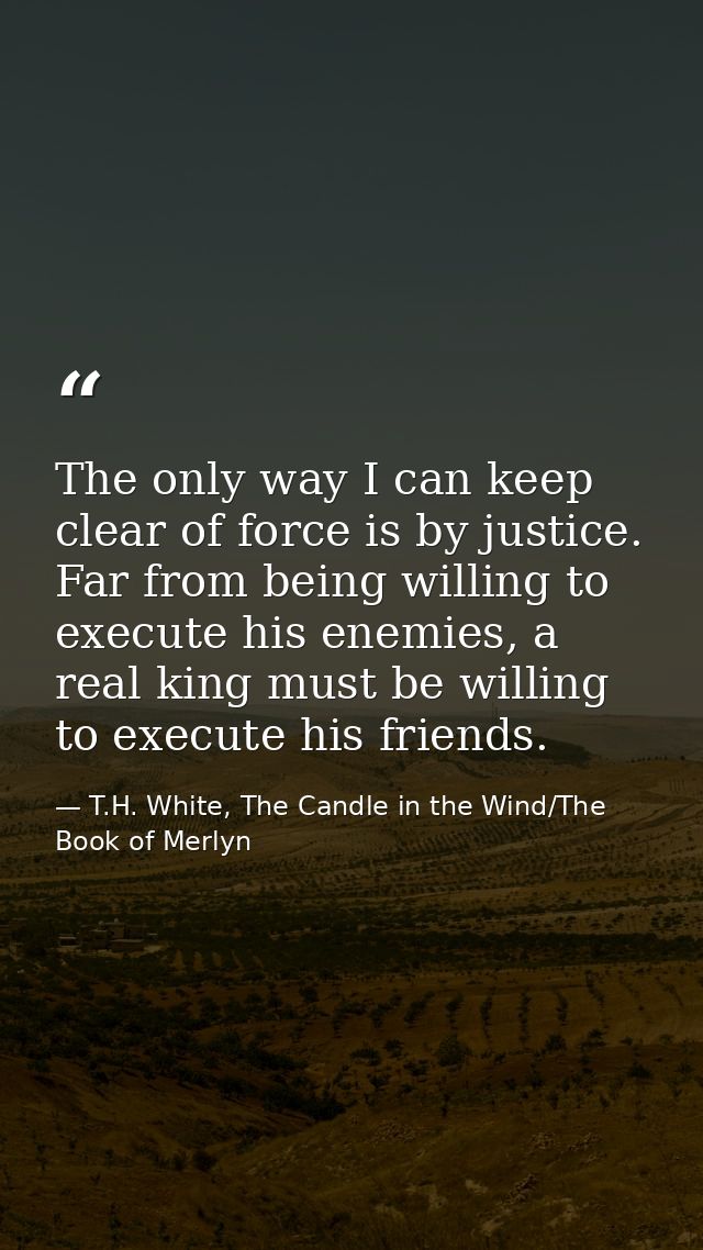 The only way I can keep clear of force is by justice. Far from being willing to execute his enemies, a real king must be — T.H. White, The Candle in the Wind/The Book of Merlyn