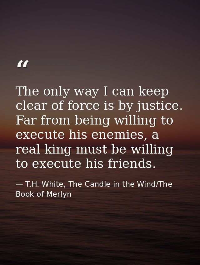 The only way I can keep clear of force is by justice. Far from being willing to execute his enemies, a real king must be — T.H. White, The Candle in the Wind/The Book of Merlyn