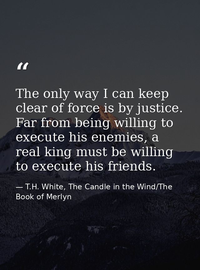 The only way I can keep clear of force is by justice. Far from being willing to execute his enemies, a real king must be — T.H. White, The Candle in the Wind/The Book of Merlyn