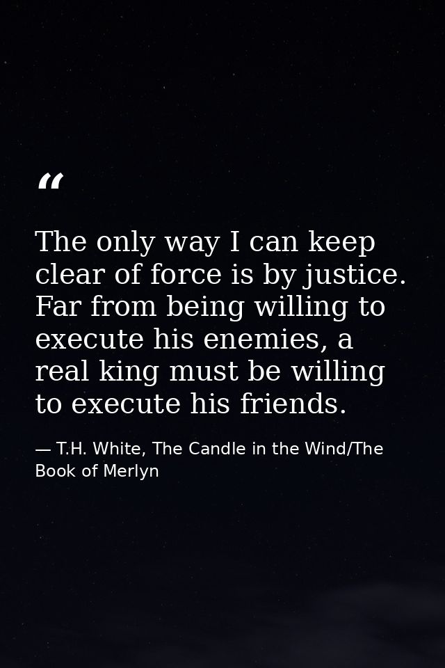 The only way I can keep clear of force is by justice. Far from being willing to execute his enemies, a real king must be — T.H. White, The Candle in the Wind/The Book of Merlyn
