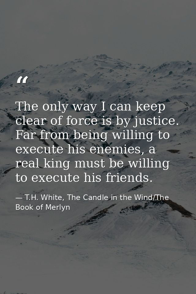 The only way I can keep clear of force is by justice. Far from being willing to execute his enemies, a real king must be — T.H. White, The Candle in the Wind/The Book of Merlyn