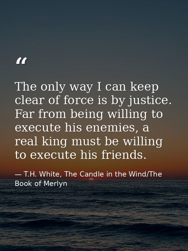 The only way I can keep clear of force is by justice. Far from being willing to execute his enemies, a real king must be — T.H. White, The Candle in the Wind/The Book of Merlyn