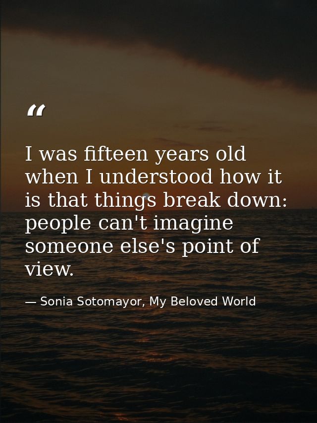 I was fifteen years old when I understood how it is that things break down: people can't imagine someone else's point of — Sonia Sotomayor, My Beloved World
