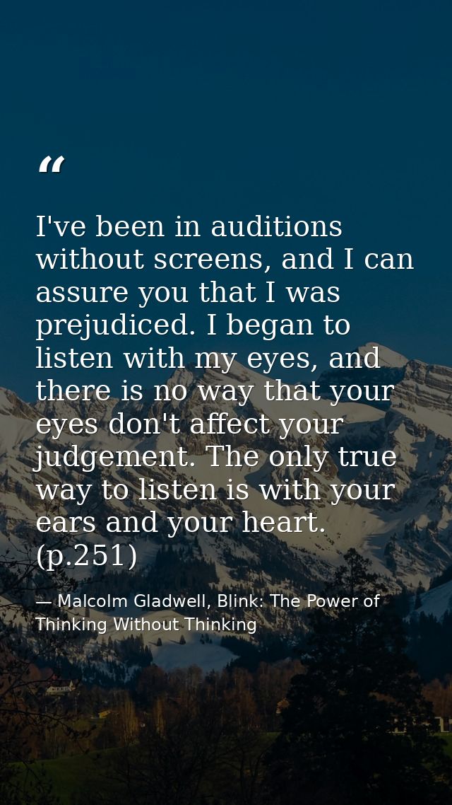 I've been in auditions without screens, and I can assure you that I was prejudiced. I began to listen with my eyes, and  — Malcolm Gladwell, Blink: The Power of Thinking Without Thinking