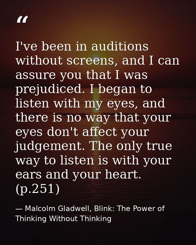 I've been in auditions without screens, and I can assure you that I was prejudiced. I began to listen with my eyes, and  — Malcolm Gladwell, Blink: The Power of Thinking Without Thinking