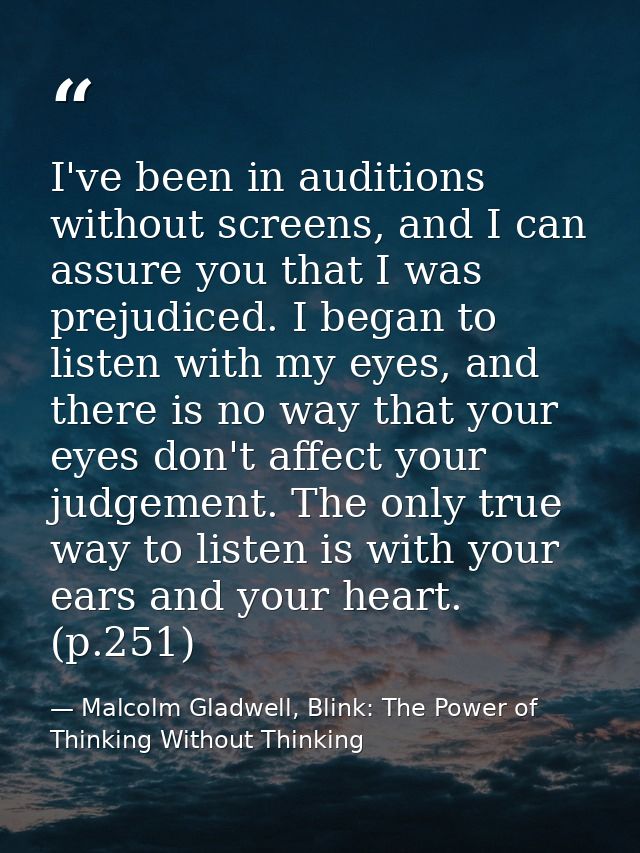 I've been in auditions without screens, and I can assure you that I was prejudiced. I began to listen with my eyes, and  — Malcolm Gladwell, Blink: The Power of Thinking Without Thinking