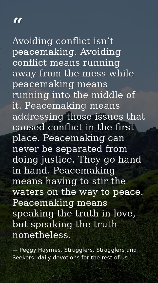 Avoiding conflict isn’t peacemaking. Avoiding conflict means running away from the mess while peacemaking means running  — Peggy Haymes, Strugglers, Stragglers and Seekers: daily devotions for the rest of us