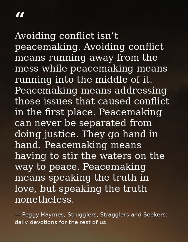 Avoiding conflict isn’t peacemaking. Avoiding conflict means running away from the mess while peacemaking means running  — Peggy Haymes, Strugglers, Stragglers and Seekers: daily devotions for the rest of us
