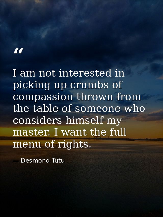 I am not interested in picking up crumbs of compassion thrown from the table of someone who considers himself my master. — Desmond Tutu