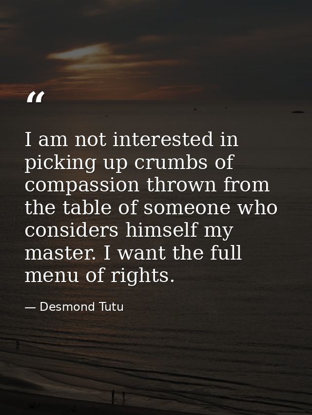 I am not interested in picking up crumbs of compassion thrown from the table of someone who considers himself my master. — Desmond Tutu