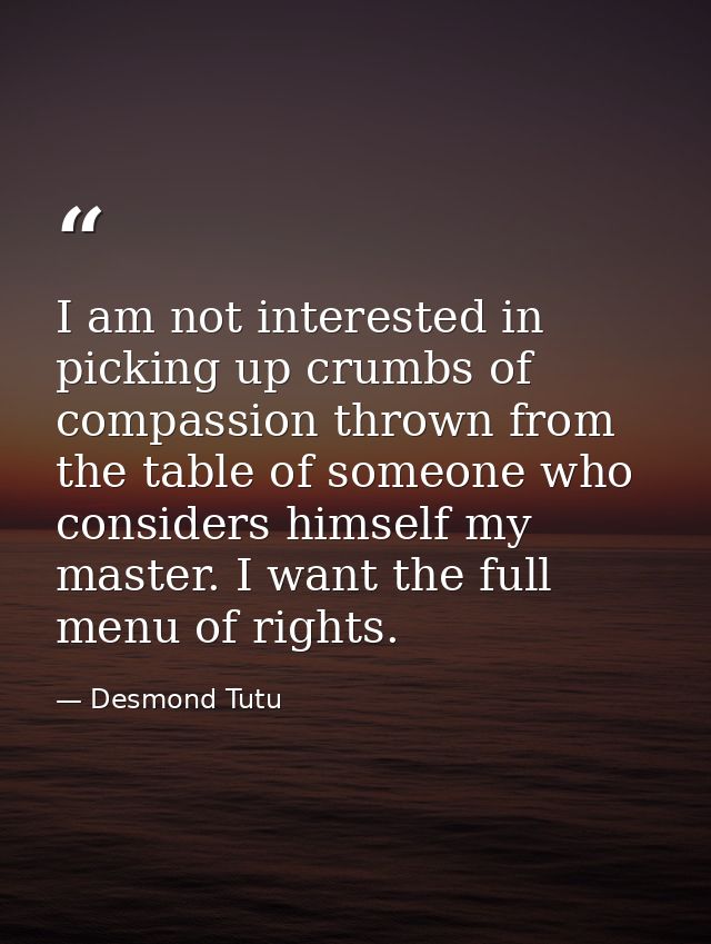I am not interested in picking up crumbs of compassion thrown from the table of someone who considers himself my master. — Desmond Tutu