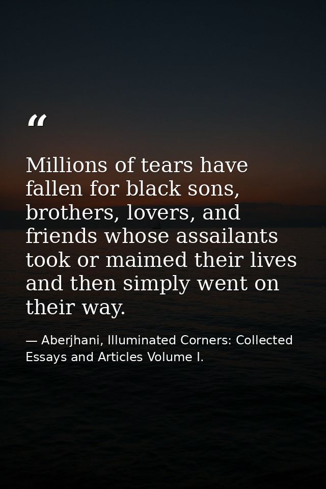 Millions of tears have fallen for black sons, brothers, lovers, and friends whose assailants took or maimed their lives  — Aberjhani, Illuminated Corners: Collected Essays and Articles Volume I.