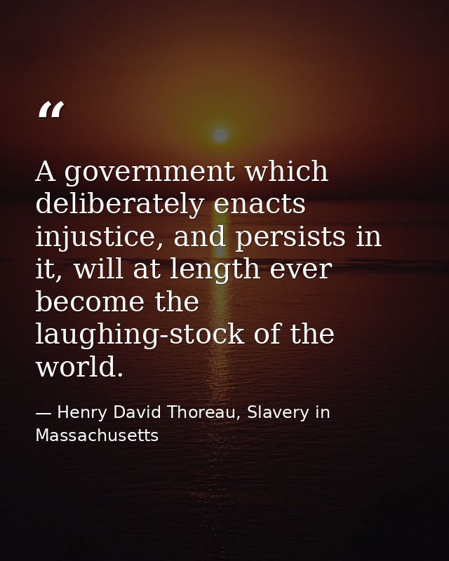 A government which deliberately enacts injustice, and persists in it, will at length ever become the laughing-stock of t — Henry David Thoreau, Slavery in Massachusetts
