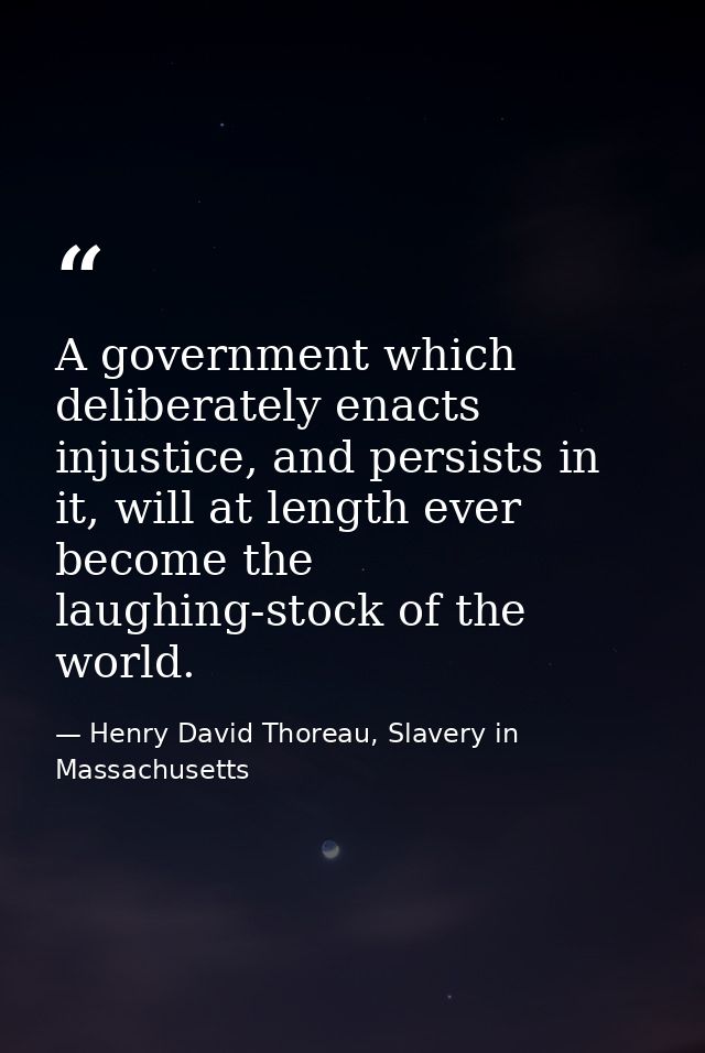 A government which deliberately enacts injustice, and persists in it, will at length ever become the laughing-stock of t — Henry David Thoreau, Slavery in Massachusetts