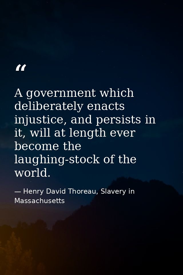A government which deliberately enacts injustice, and persists in it, will at length ever become the laughing-stock of t — Henry David Thoreau, Slavery in Massachusetts