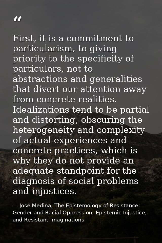 First, it is a commitment to particularism, to giving priority to the specificity of particulars, not to abstractions an — José Medina, The Epistemology of Resistance: Gender and Racial Oppression, Epistemic Injustice, and Resistant Imaginations