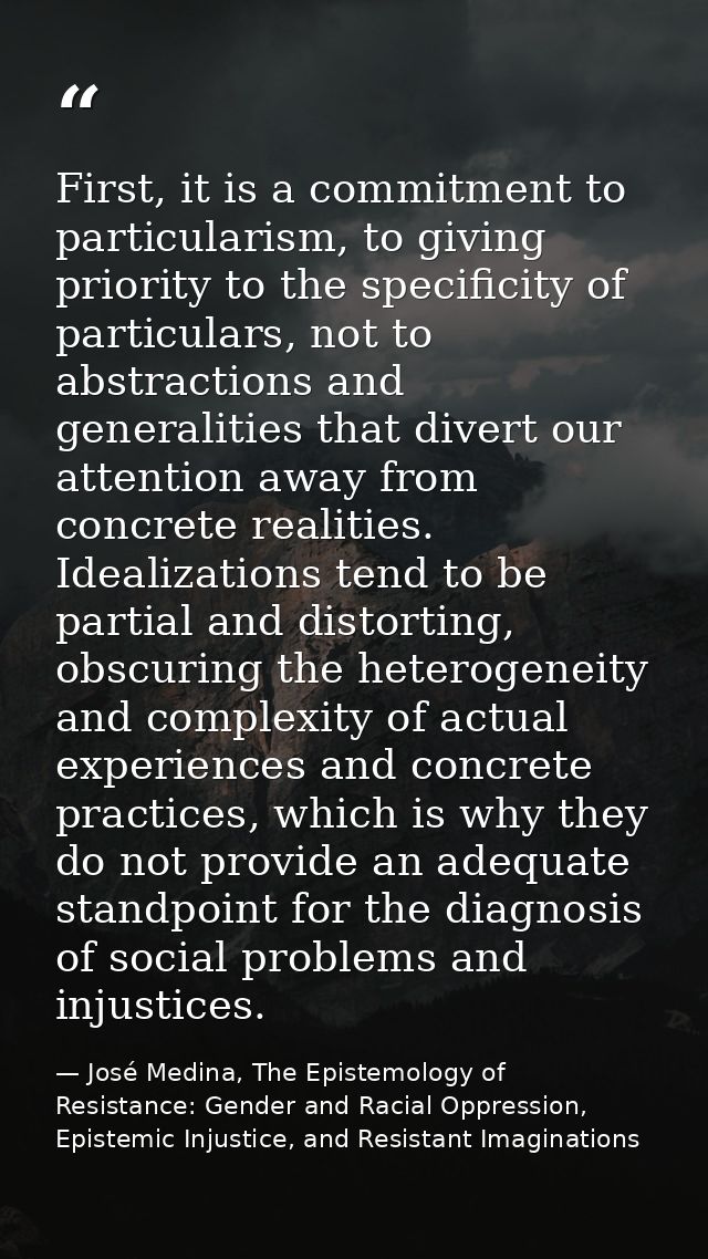 First, it is a commitment to particularism, to giving priority to the specificity of particulars, not to abstractions an — José Medina, The Epistemology of Resistance: Gender and Racial Oppression, Epistemic Injustice, and Resistant Imaginations