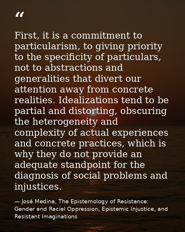 First, it is a commitment to particularism, to giving priority to the specificity of particulars, not to abstractions an — José Medina, The Epistemology of Resistance: Gender and Racial Oppression, Epistemic Injustice, and Resistant Imaginations