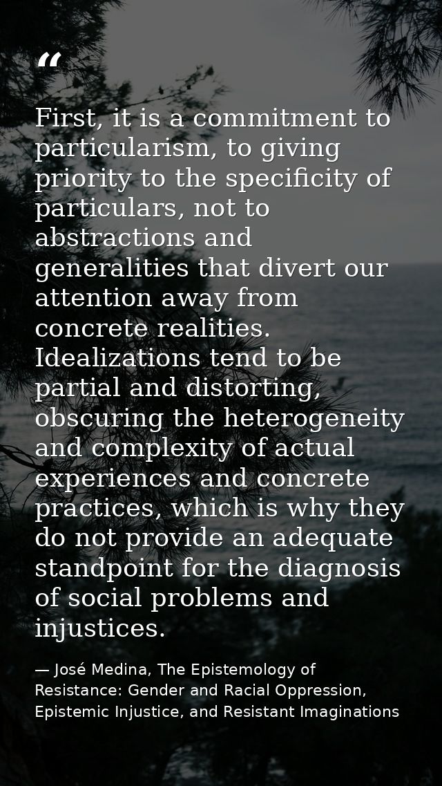 First, it is a commitment to particularism, to giving priority to the specificity of particulars, not to abstractions an — José Medina, The Epistemology of Resistance: Gender and Racial Oppression, Epistemic Injustice, and Resistant Imaginations
