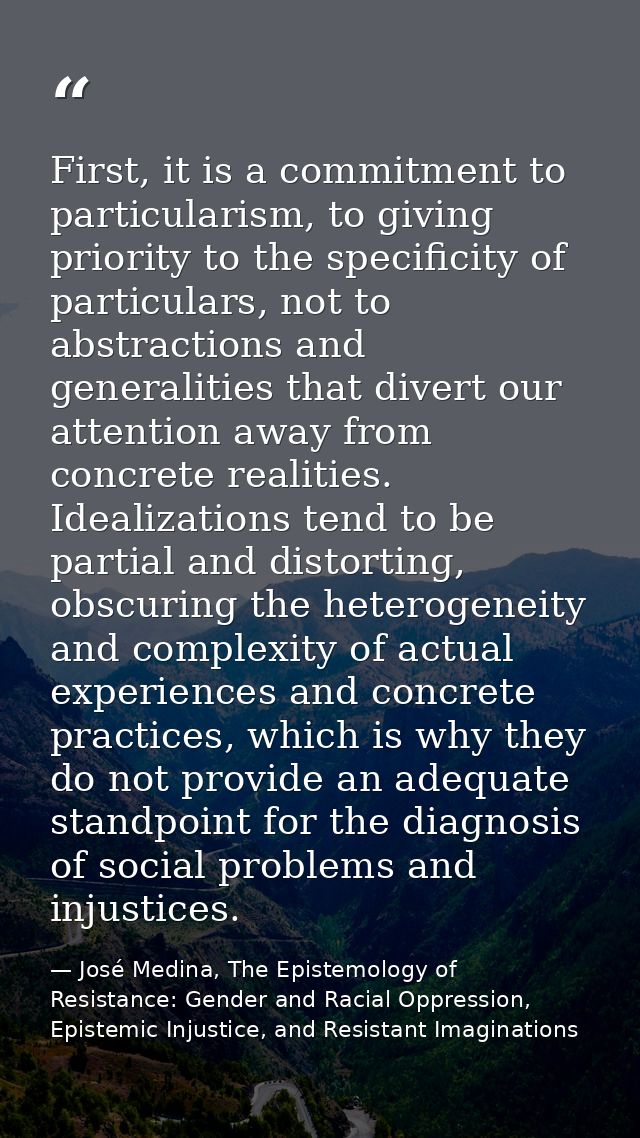 First, it is a commitment to particularism, to giving priority to the specificity of particulars, not to abstractions an — José Medina, The Epistemology of Resistance: Gender and Racial Oppression, Epistemic Injustice, and Resistant Imaginations