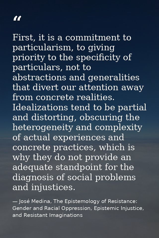 First, it is a commitment to particularism, to giving priority to the specificity of particulars, not to abstractions an — José Medina, The Epistemology of Resistance: Gender and Racial Oppression, Epistemic Injustice, and Resistant Imaginations