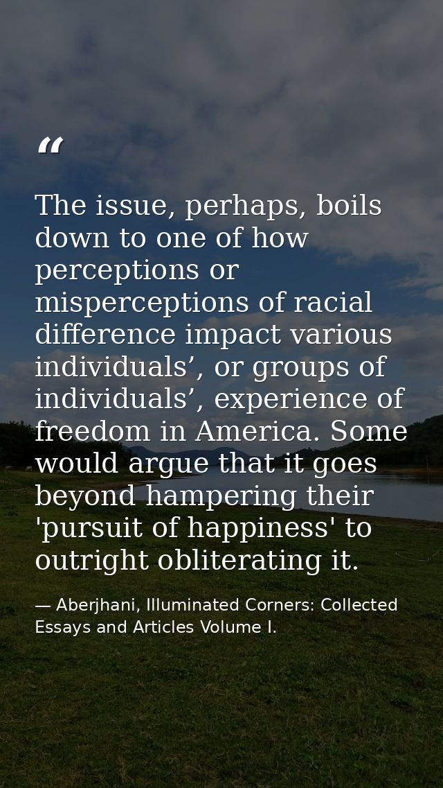 The issue, perhaps, boils down to one of how perceptions or misperceptions of racial difference impact various individua — Aberjhani, Illuminated Corners: Collected Essays and Articles Volume I.