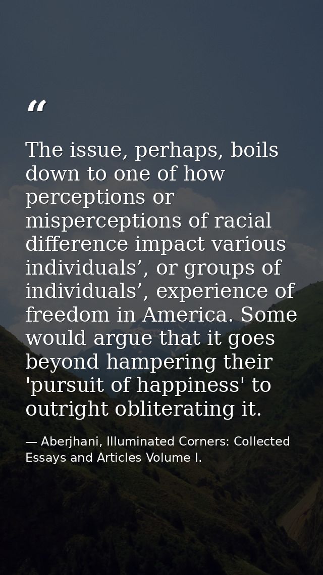 The issue, perhaps, boils down to one of how perceptions or misperceptions of racial difference impact various individua — Aberjhani, Illuminated Corners: Collected Essays and Articles Volume I.