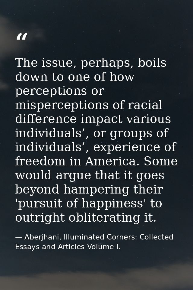 The issue, perhaps, boils down to one of how perceptions or misperceptions of racial difference impact various individua — Aberjhani, Illuminated Corners: Collected Essays and Articles Volume I.
