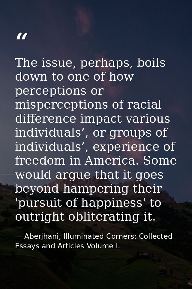 The issue, perhaps, boils down to one of how perceptions or misperceptions of racial difference impact various individua — Aberjhani, Illuminated Corners: Collected Essays and Articles Volume I.
