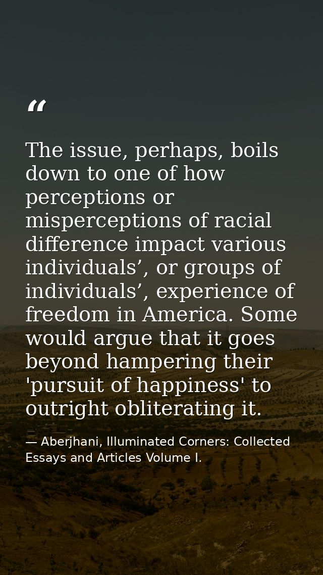 The issue, perhaps, boils down to one of how perceptions or misperceptions of racial difference impact various individua — Aberjhani, Illuminated Corners: Collected Essays and Articles Volume I.