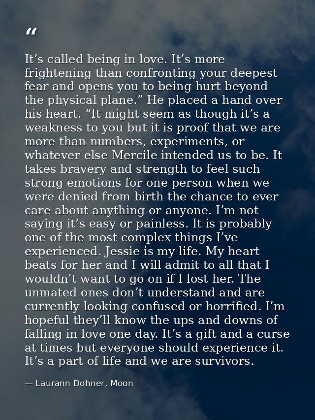 It’s called being in love. It’s more frightening than confronting your deepest fear and opens you to being hurt beyond t — Laurann Dohner, Moon