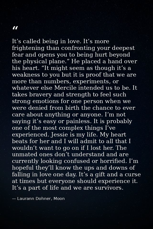 It’s called being in love. It’s more frightening than confronting your deepest fear and opens you to being hurt beyond t — Laurann Dohner, Moon
