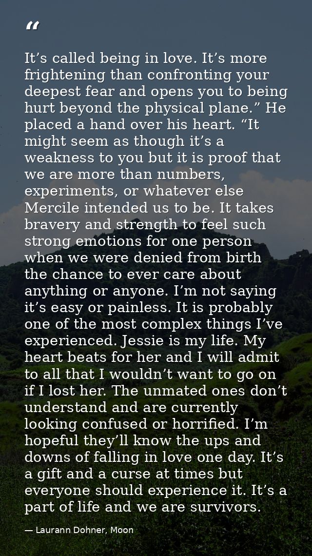 It’s called being in love. It’s more frightening than confronting your deepest fear and opens you to being hurt beyond t — Laurann Dohner, Moon