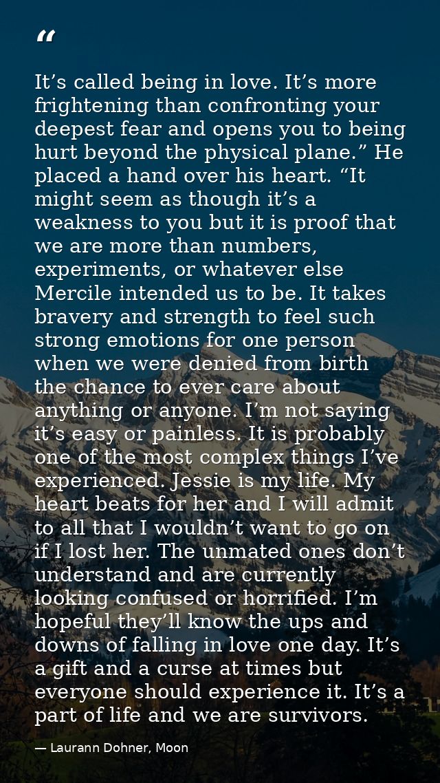 It’s called being in love. It’s more frightening than confronting your deepest fear and opens you to being hurt beyond t — Laurann Dohner, Moon