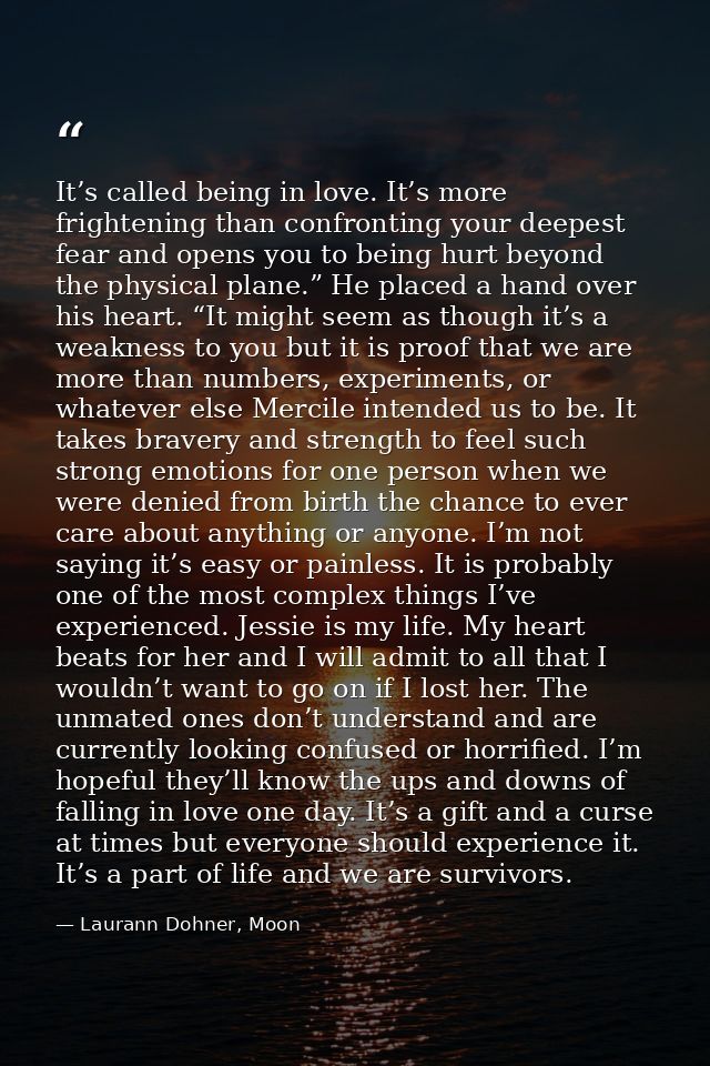It’s called being in love. It’s more frightening than confronting your deepest fear and opens you to being hurt beyond t — Laurann Dohner, Moon