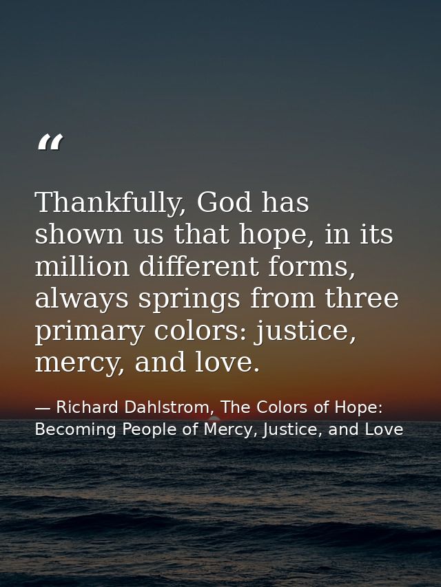 Thankfully, God has shown us that hope, in its million different forms, always springs from three primary colors: justic — Richard Dahlstrom, The Colors of Hope: Becoming People of Mercy, Justice, and Love